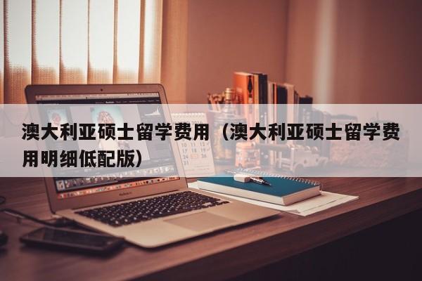 澳大利亚硕士留学费用（澳大利亚硕士留学费用明细低配版）