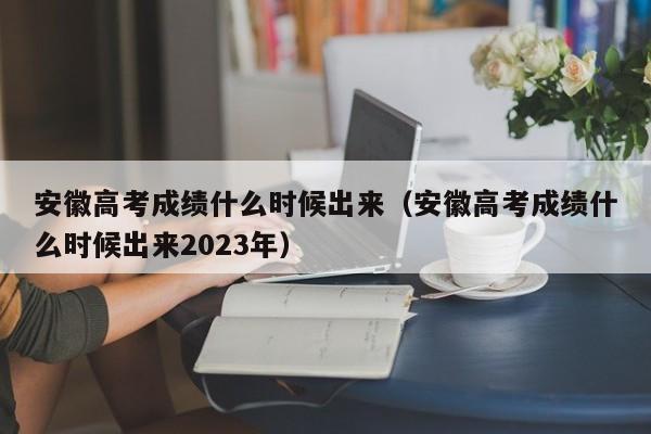 安徽高考成绩什么时候出来（安徽高考成绩什么时候出来2023年）