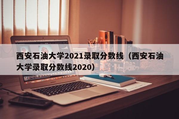 西安石油大学2021录取分数线（西安石油大学录取分数线2020）