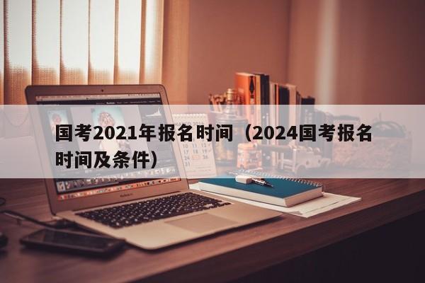 国考2021年报名时间（2024国考报名时间及条件）