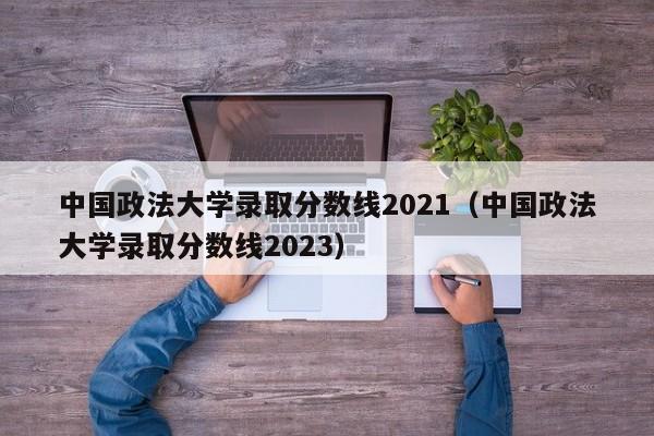 中国政法大学录取分数线2021（中国政法大学录取分数线2023）