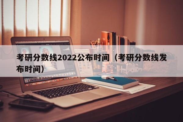 考研分数线2022公布时间（考研分数线发布时间）