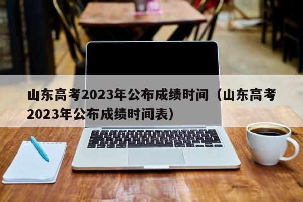 山东高考2023年公布成绩时间（山东高考2023年公布成绩时间表）