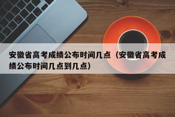 安徽省高考成绩公布时间几点（安徽省高考成绩公布时间几点到几点）