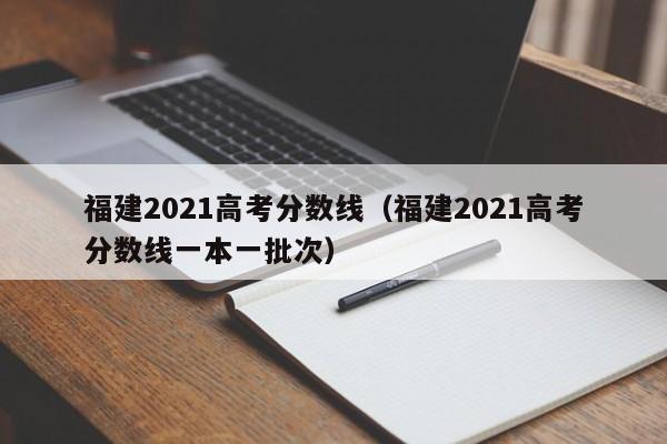 福建2021高考分数线（福建2021高考分数线一本一批次）