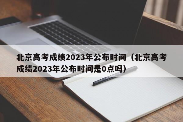 北京高考成绩2023年公布时间（北京高考成绩2023年公布时间是0点吗）