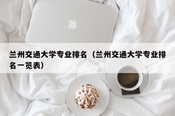 兰州交通大学专业排名（兰州交通大学专业排名一览表）