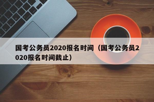 国考公务员2020报名时间（国考公务员2020报名时间截止）