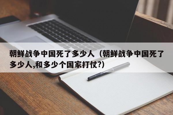 朝鲜战争中国死了多少人（朝鲜战争中国死了多少人,和多少个国家打仗?）