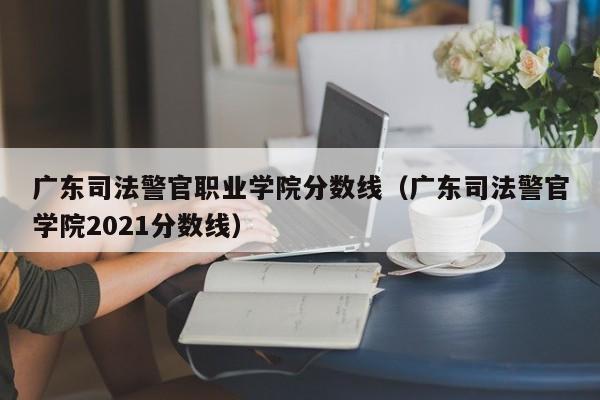 广东司法警官职业学院分数线（广东司法警官学院2021分数线）