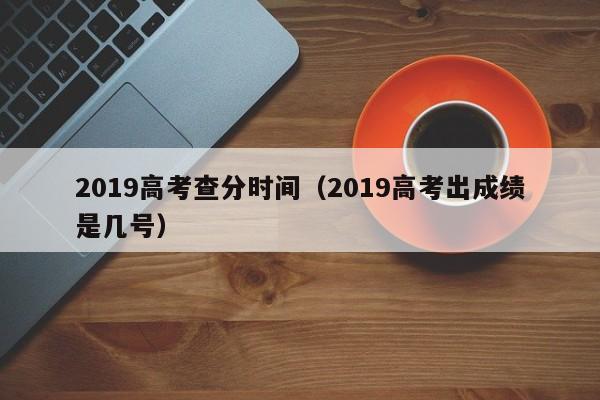 2019高考查分时间（2019高考出成绩是几号）