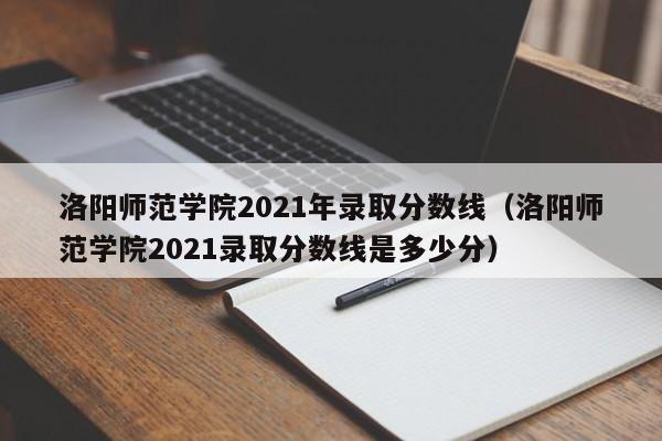 洛阳师范学院2021年录取分数线（洛阳师范学院2021录取分数线是多少分）