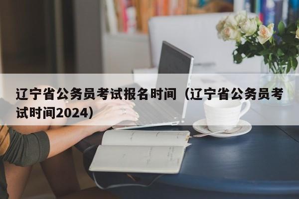 辽宁省公务员考试报名时间（辽宁省公务员考试时间2024）