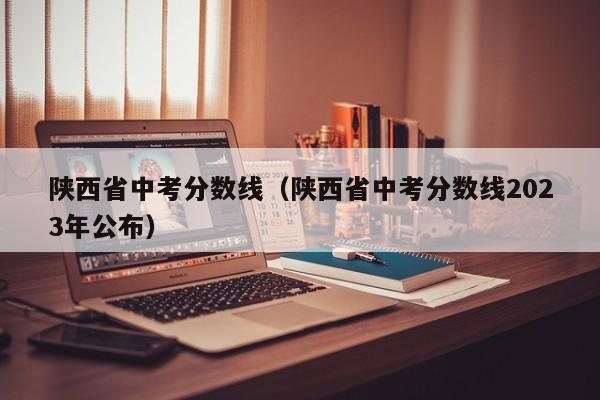 陕西省中考分数线（陕西省中考分数线2023年公布）