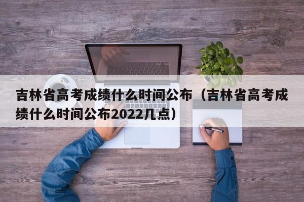 吉林省高考成绩什么时间公布（吉林省高考成绩什么时间公布2022几点）