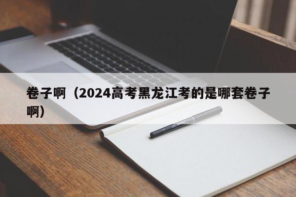 卷子啊（2024高考黑龙江考的是哪套卷子啊）