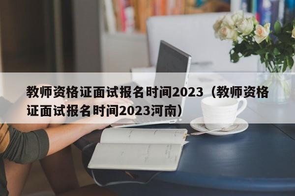 教师资格证面试报名时间2023（教师资格证面试报名时间2023河南）