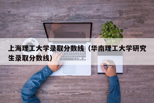 上海理工大学录取分数线（华南理工大学研究生录取分数线）