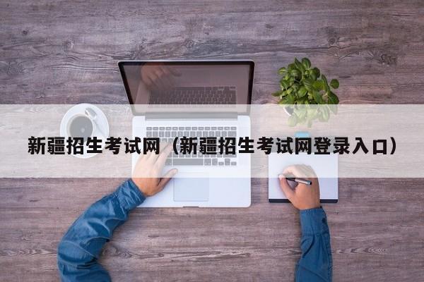 新疆招生考试网（新疆招生考试网登录入口）