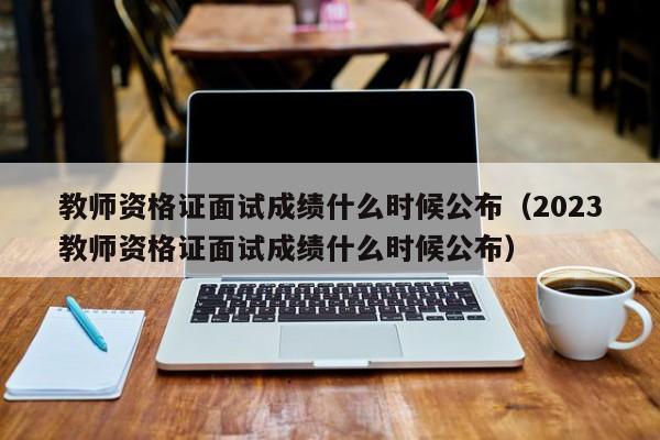 教师资格证面试成绩什么时候公布（2023教师资格证面试成绩什么时候公布）