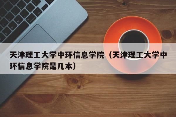 天津理工大学中环信息学院（天津理工大学中环信息学院是几本）