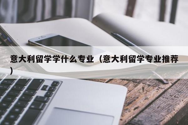 意大利留学学什么专业（意大利留学专业推荐）