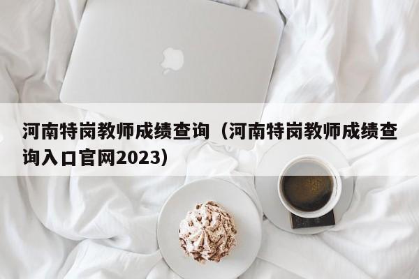 河南特岗教师成绩查询（河南特岗教师成绩查询入口官网2023）