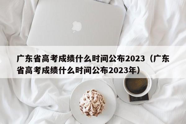 广东省高考成绩什么时间公布2023（广东省高考成绩什么时间公布2023年）