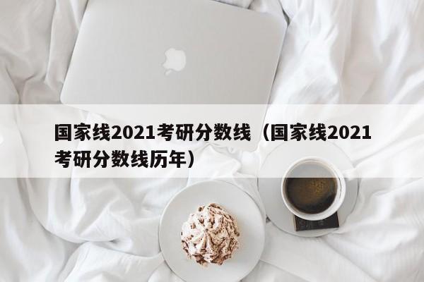 国家线2021考研分数线（国家线2021考研分数线历年）