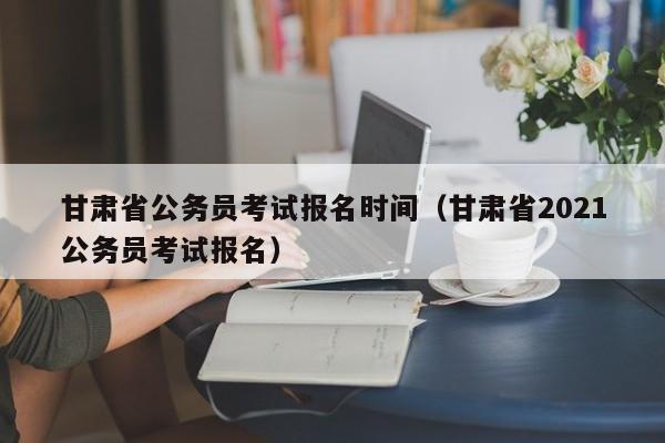 甘肃省公务员考试报名时间（甘肃省2021公务员考试报名）