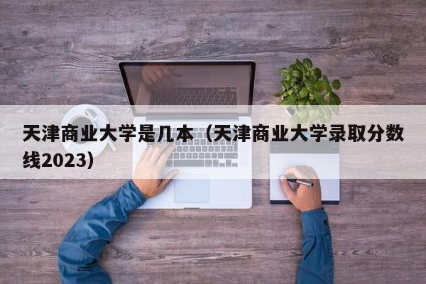 天津商业大学是几本（天津商业大学录取分数线2023）