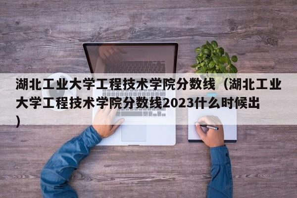 湖北工业大学工程技术学院分数线（湖北工业大学工程技术学院分数线2023什么时候出）