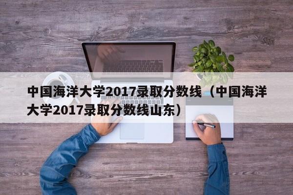 中国海洋大学2017录取分数线（中国海洋大学2017录取分数线山东）