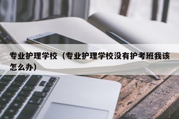 专业护理学校（专业护理学校没有护考班我该怎么办）