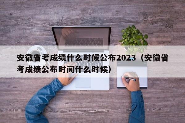 安徽省考成绩什么时候公布2023（安徽省考成绩公布时间什么时候）