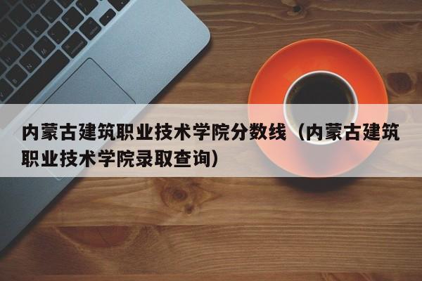 内蒙古建筑职业技术学院分数线（内蒙古建筑职业技术学院录取查询）