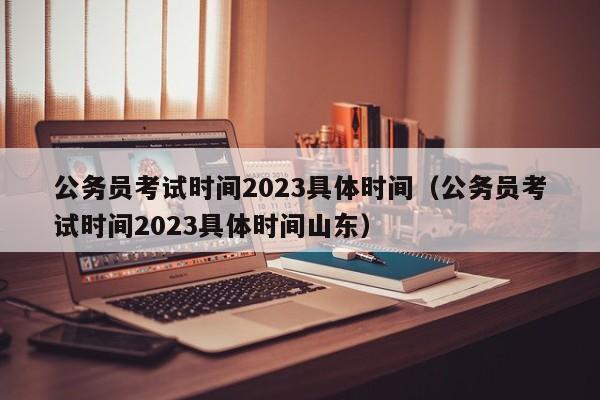 公务员考试时间2023具体时间（公务员考试时间2023具体时间山东）