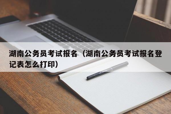 湖南公务员考试报名（湖南公务员考试报名登记表怎么打印）