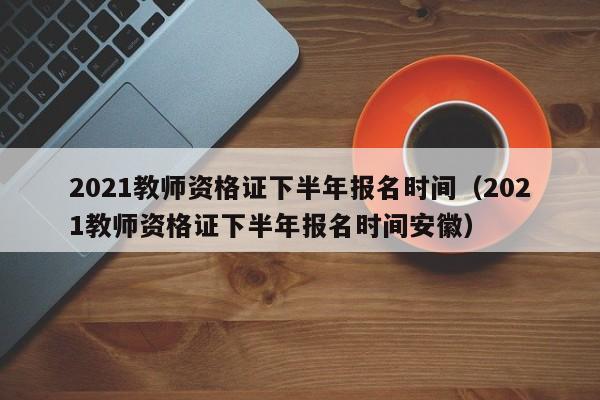 2021教师资格证下半年报名时间（2021教师资格证下半年报名时间安徽）