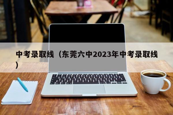 中考录取线（东莞六中2023年中考录取线）