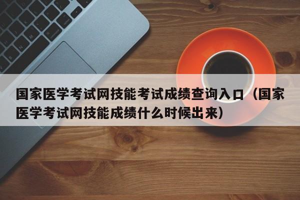 国家医学考试网技能考试成绩查询入口（国家医学考试网技能成绩什么时候出来）