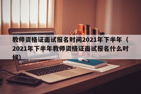 教师资格证面试报名时间2021年下半年（2021年下半年教师资格证面试报名什么时候）