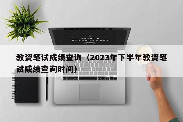 教资笔试成绩查询（2023年下半年教资笔试成绩查询时间）