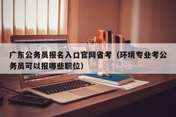 广东公务员报名入口官网省考（环境专业考公务员可以报哪些职位）