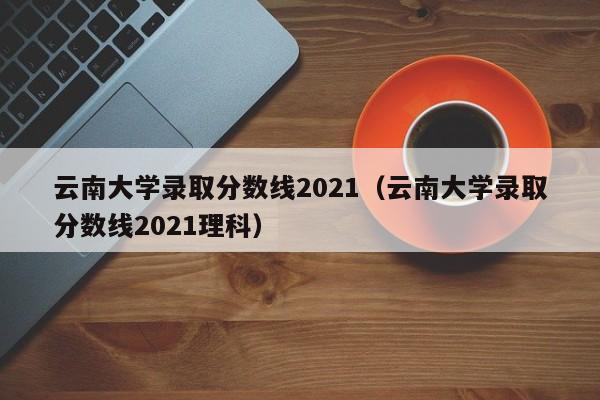 云南大学录取分数线2021（云南大学录取分数线2021理科）