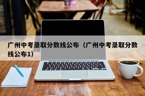 广州中考录取分数线公布（广州中考录取分数线公布1）