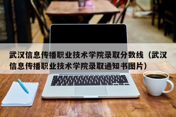 武汉信息传播职业技术学院录取分数线（武汉信息传播职业技术学院录取通知书图片）