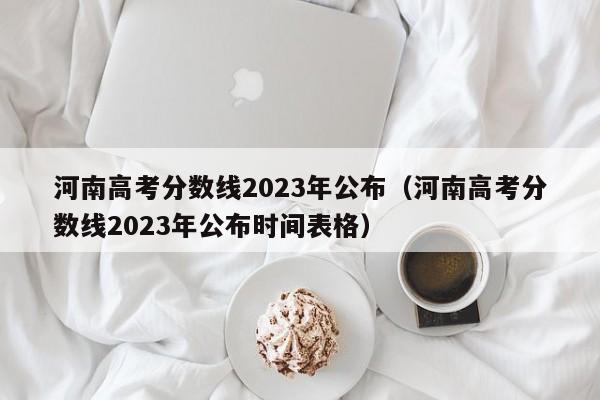 河南高考分数线2023年公布（河南高考分数线2023年公布时间表格）