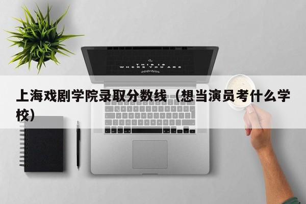 上海戏剧学院录取分数线（想当演员考什么学校）