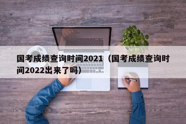 国考成绩查询时间2021（国考成绩查询时间2022出来了吗）